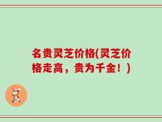 名贵灵芝价格(灵芝价格走高，贵为千金！)