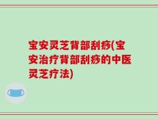 宝安灵芝背部刮痧(宝安治疗背部刮痧的中医灵芝疗法)