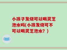 小孩子发烧可以喝灵芝泡水吗(小孩发烧可不可以喝灵芝泡水？)