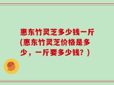 惠东竹灵芝多少钱一斤(惠东竹灵芝价格是多少，一斤要多少钱？)