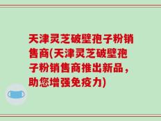天津灵芝破壁孢子粉销售商(天津灵芝破壁孢子粉销售商推出新品，助您增强免疫力)