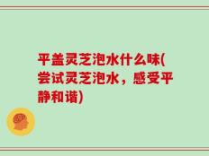平盖灵芝泡水什么味(尝试灵芝泡水，感受平静和谐)