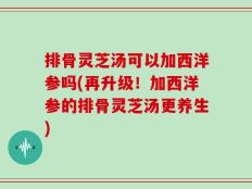 排骨灵芝汤可以加西洋参吗(再升级！加西洋参的排骨灵芝汤更养生)