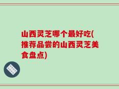 山西灵芝哪个最好吃(推荐品尝的山西灵芝美食盘点)