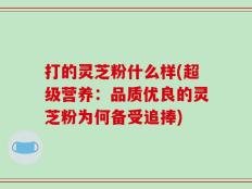 打的灵芝粉什么样(超级营养：品质优良的灵芝粉为何备受追捧)