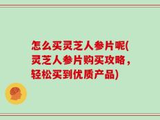 怎么买灵芝人参片呢(灵芝人参片购买攻略，轻松买到优质产品)