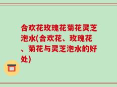 合欢花玫瑰花菊花灵芝泡水(合欢花、玫瑰花、菊花与灵芝泡水的好处)