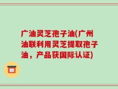 广油灵芝孢子油(广州油联利用灵芝提取孢子油，产品获国际认证)