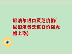 尼泊尔进口灵芝价格(尼泊尔灵芝进口价格大幅上涨)