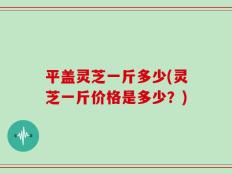 平盖灵芝一斤多少(灵芝一斤价格是多少？)