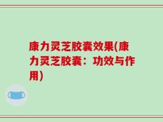 康力灵芝胶囊效果(康力灵芝胶囊：功效与作用)