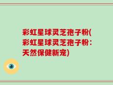 彩虹星球灵芝孢子粉(彩虹星球灵芝孢子粉：天然保健新宠)