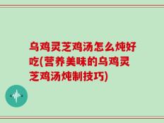 乌鸡灵芝鸡汤怎么炖好吃(营养美味的乌鸡灵芝鸡汤炖制技巧)