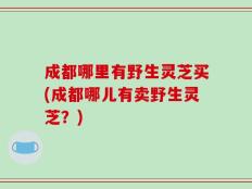 成都哪里有野生灵芝买(成都哪儿有卖野生灵芝？)