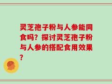 灵芝孢子粉与人参能同食吗？探讨灵芝孢子粉与人参的搭配食用效果？