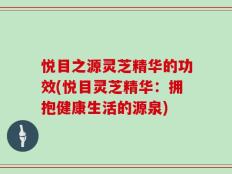 悦目之源灵芝精华的功效(悦目灵芝精华：拥抱健康生活的源泉)