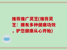 推荐推广灵芝(推荐灵芝：拥有多种健康功效，护您健康从心开始)