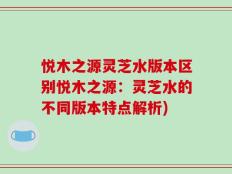 悦木之源灵芝水版本区别悦木之源：灵芝水的不同版本特点解析)