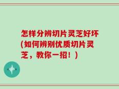 怎样分辨切片灵芝好坏(如何辨别优质切片灵芝，教你一招！)