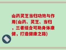 山药灵芝当归功效与作用(山药、灵芝、当归，三者组合可助身体康健，打造健康之路)