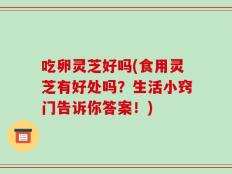 吃卵灵芝好吗(食用灵芝有好处吗？生活小窍门告诉你答案！)
