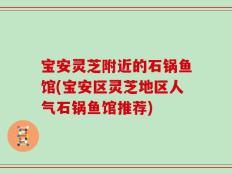 宝安灵芝附近的石锅鱼馆(宝安区灵芝地区人气石锅鱼馆推荐)