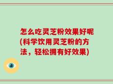 怎么吃灵芝粉效果好呢(科学饮用灵芝粉的方法，轻松拥有好效果)