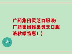 广药集团灵芝口服液(广药集团推出灵芝口服液秋季特惠！)