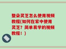 整朵灵芝怎么使用视频教程(如何在家中使用灵芝？简单易学的视频教程！)