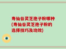 寿仙谷灵芝孢子粉哪种(寿仙谷灵芝孢子粉的选择技巧及功效)