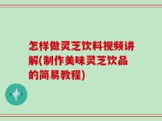 怎样做灵芝饮料视频讲解(制作美味灵芝饮品的简易教程)