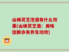 山蜂灵芝泡酒有什么效果(山蜂灵芝酒：美味佳酿亦有养生功效)