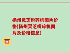 扬州灵芝粉碎机图片价格(扬州灵芝粉碎机图片及价格信息)