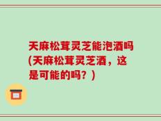 天麻松茸灵芝能泡酒吗(天麻松茸灵芝酒，这是可能的吗？)