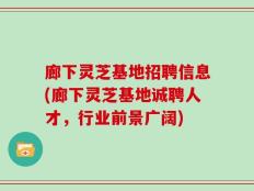 廊下灵芝基地招聘信息(廊下灵芝基地诚聘人才，行业前景广阔)