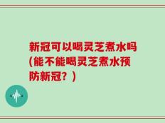 新冠可以喝灵芝煮水吗(能不能喝灵芝煮水预防新冠？)