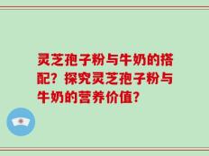 灵芝孢子粉与牛奶的搭配？探究灵芝孢子粉与牛奶的营养价值？
