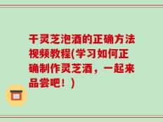 干灵芝泡酒的正确方法视频教程(学习如何正确制作灵芝酒，一起来品尝吧！)