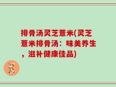 排骨汤灵芝薏米(灵芝薏米排骨汤：味美养生，滋补健康佳品)