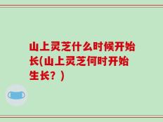 山上灵芝什么时候开始长(山上灵芝何时开始生长？)
