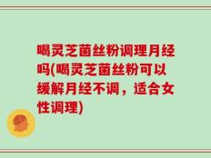 喝灵芝菌丝粉调理月经吗(喝灵芝菌丝粉可以缓解月经不调，适合女性调理)