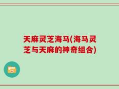 天麻灵芝海马(海马灵芝与天麻的神奇组合)