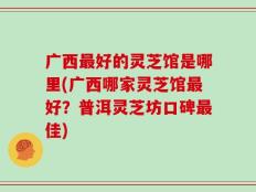 广西最好的灵芝馆是哪里(广西哪家灵芝馆最好？普洱灵芝坊口碑最佳)