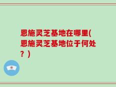恩施灵芝基地在哪里(恩施灵芝基地位于何处？)