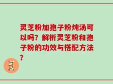 灵芝粉加孢子粉炖汤可以吗？解析灵芝粉和孢子粉的功效与搭配方法？