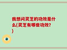 我想问灵芝的功效是什么(灵芝有哪些功效？)