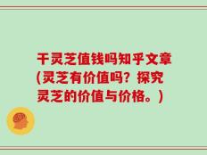 干灵芝值钱吗知乎文章(灵芝有价值吗？探究灵芝的价值与价格。)