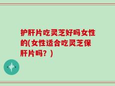护肝片吃灵芝好吗女性的(女性适合吃灵芝保肝片吗？)