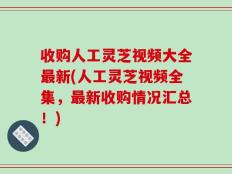 收购人工灵芝视频大全最新(人工灵芝视频全集，最新收购情况汇总！)