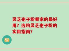 灵芝孢子粉哪家的最好用？选购灵芝孢子粉的实用指南？